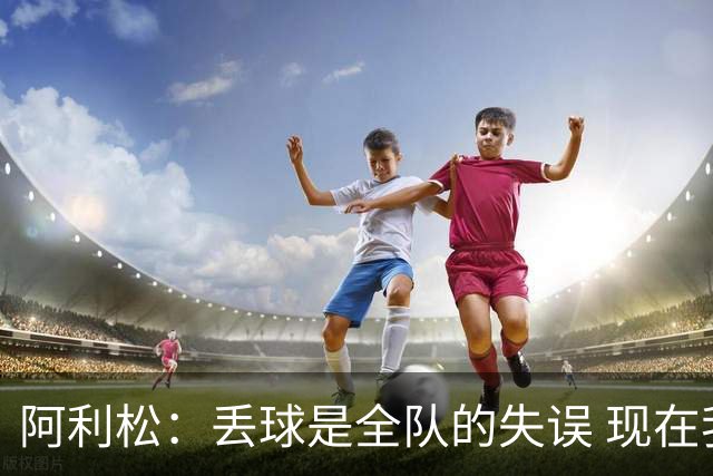 阿利松：丢球是全队的失误 现在我们必须专注于下一场比赛